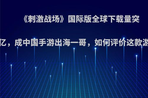 《刺激战场》国际版全球下载量突破6亿，成中国手游出海一哥，如何评价这款游戏?