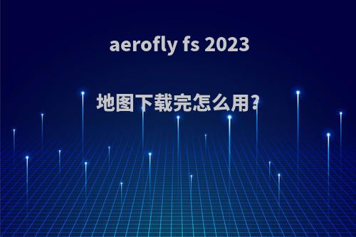 aerofly fs 2023地图下载完怎么用?