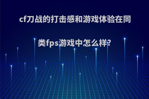 cf刀战的打击感和游戏体验在同类fps游戏中怎么样?