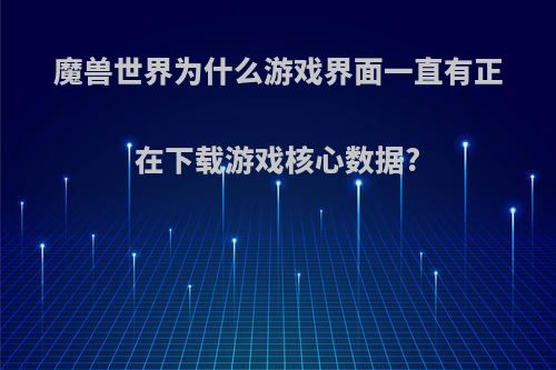 魔兽世界为什么游戏界面一直有正在下载游戏核心数据?