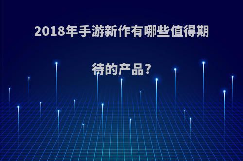 2018年手游新作有哪些值得期待的产品?