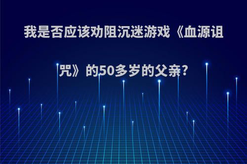 我是否应该劝阻沉迷游戏《血源诅咒》的50多岁的父亲?