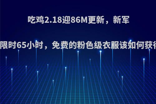 吃鸡2.18迎86M更新，新军需限时65小时，免费的粉色级衣服该如何获得?