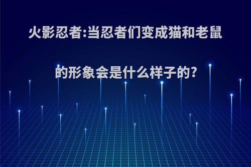 火影忍者:当忍者们变成猫和老鼠的形象会是什么样子的?