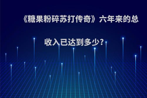 《糖果粉碎苏打传奇》六年来的总收入已达到多少?