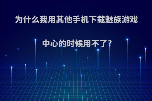 为什么我用其他手机下载魅族游戏中心的时候用不了?