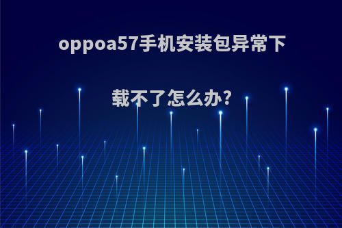 oppoa57手机安装包异常下载不了怎么办?