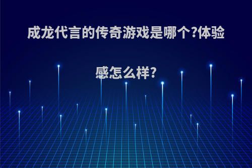 成龙代言的传奇游戏是哪个?体验感怎么样?(成龙代言的传奇好玩吗)