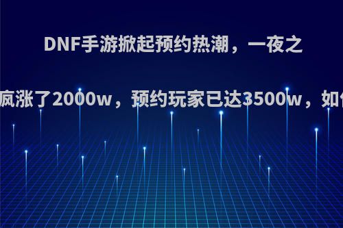 DNF手游掀起预约热潮，一夜之间人数疯涨了2000w，预约玩家已达3500w，如何评价?