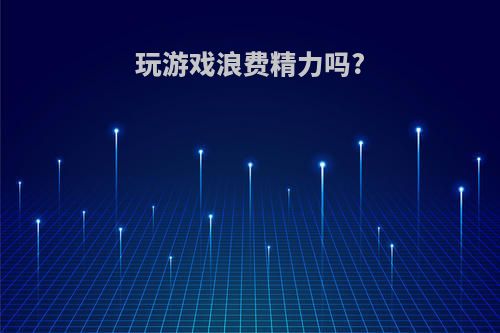 玩游戏浪费精力吗?(玩游戏浪费精力吗为什么)