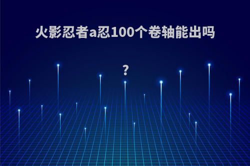 火影忍者a忍100个卷轴能出吗?(火影忍者60个卷轴可以抽到a忍吗?)