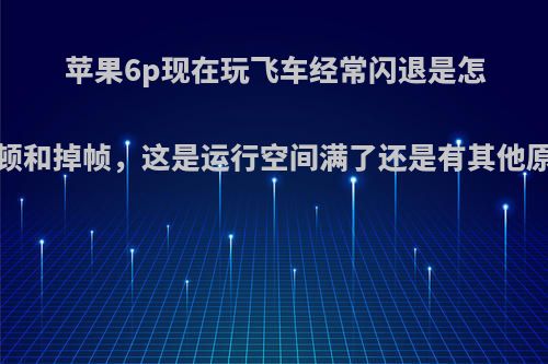 苹果6p现在玩飞车经常闪退是怎么回事?之前卡顿和掉帧，这是运行空间满了还是有其他原因，该怎么办?