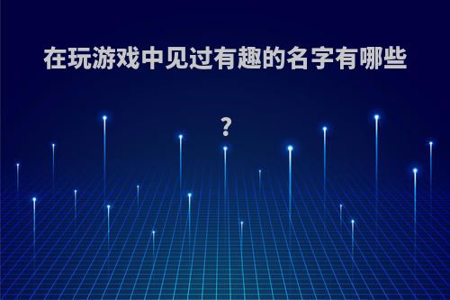 在玩游戏中见过有趣的名字有哪些?(游戏里有趣的名字大全)