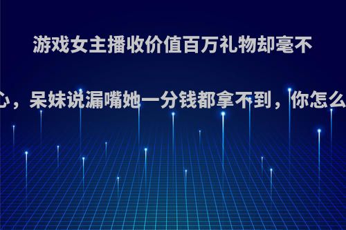 游戏女主播收价值百万礼物却毫不动心，呆妹说漏嘴她一分钱都拿不到，你怎么看?