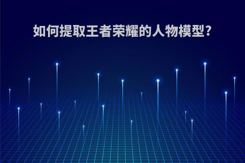 如何提取王者荣耀的人物模型?