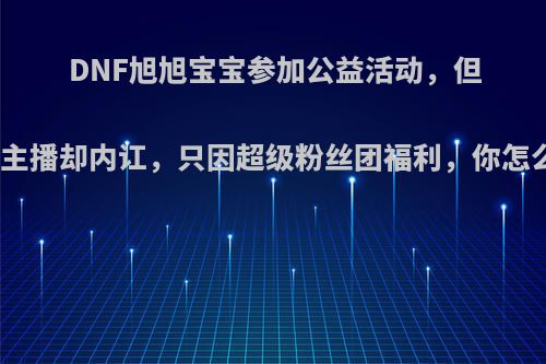 DNF旭旭宝宝参加公益活动，但公会主播却内讧，只因超级粉丝团福利，你怎么看?