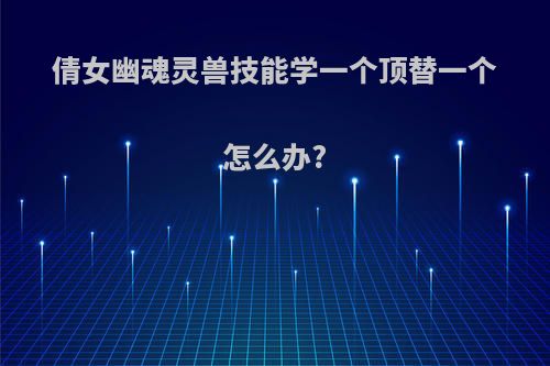 倩女幽魂灵兽技能学一个顶替一个怎么办?