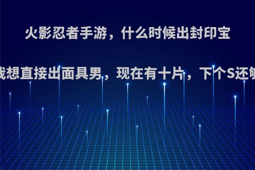 火影忍者手游，什么时候出封印宝箱?我想直接出面具男，现在有十片，下个S还够吗?