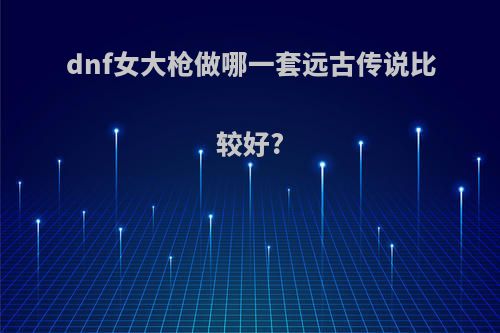 dnf女大枪做哪一套远古传说比较好?(女大枪做那件远古套)