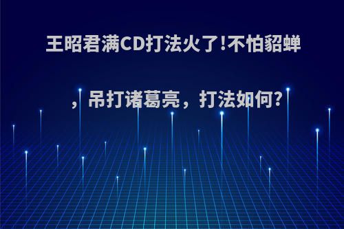 王昭君满CD打法火了!不怕貂蝉，吊打诸葛亮，打法如何?(王昭君满cd是多少)