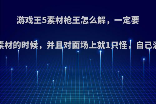 游戏王5素材枪王怎么解，一定要在5素材的时候，并且对面场上就1只怪，自己满血?