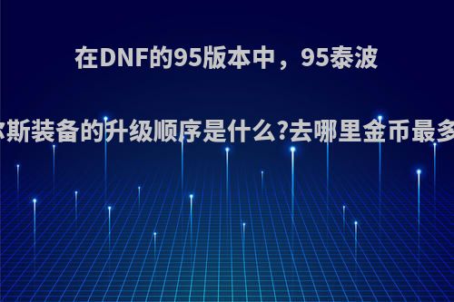 在DNF的95版本中，95泰波尔斯装备的升级顺序是什么?去哪里金币最多?