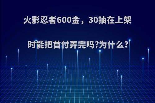 火影忍者600金，30抽在上架时能把首付弄完吗?为什么?(火影忍者手游300抽多少钱)