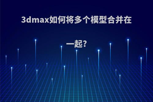 3dmax如何将多个模型合并在一起?