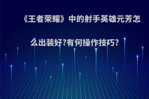 《王者荣耀》中的射手英雄元芳怎么出装好?有何操作技巧?