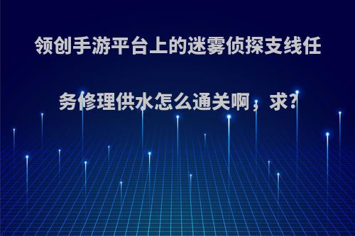 领创手游平台上的迷雾侦探支线任务修理供水怎么通关啊，求?