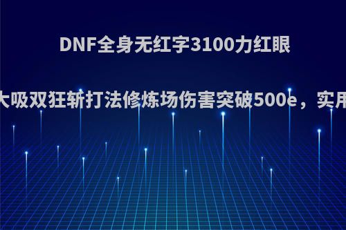 DNF全身无红字3100力红眼，极限双大吸双狂斩打法修炼场伤害突破500e，实用性怎么样?