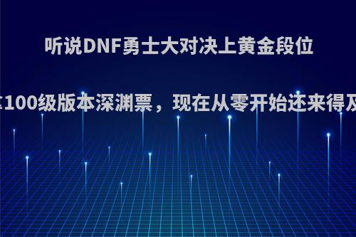 听说DNF勇士大对决上黄金段位能拿100级版本深渊票，现在从零开始还来得及吗?