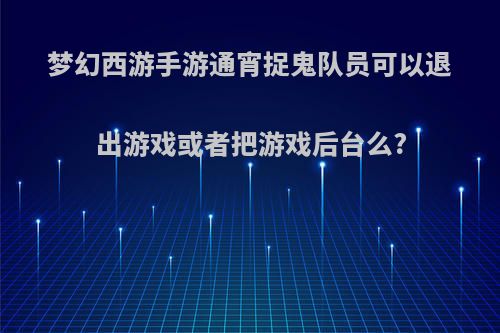 梦幻西游手游通宵捉鬼队员可以退出游戏或者把游戏后台么?