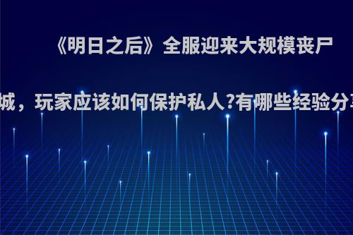 《明日之后》全服迎来大规模丧尸围城，玩家应该如何保护私人?有哪些经验分享?