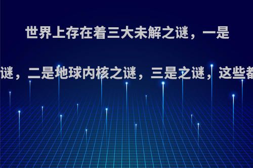 世界上存在着三大未解之谜，一是人的身体之谜，二是地球内核之谜，三是之谜，这些都因何成谜?