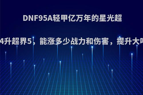 DNF95A轻甲亿万年的星光超界4升超界5，能涨多少战力和伤害，提升大吗?