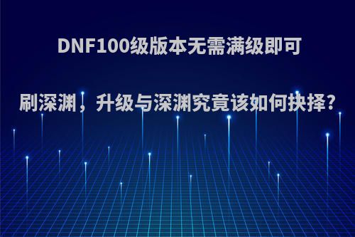 DNF100级版本无需满级即可刷深渊，升级与深渊究竟该如何抉择?