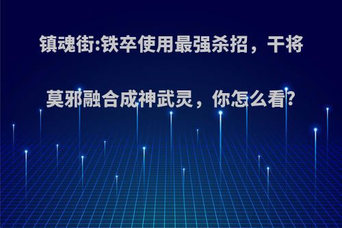 镇魂街:铁卒使用最强杀招，干将莫邪融合成神武灵，你怎么看?