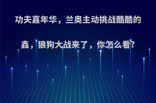 功夫嘉年华，兰奥主动挑战酷酷的鑫，狼狗大战来了，你怎么看?