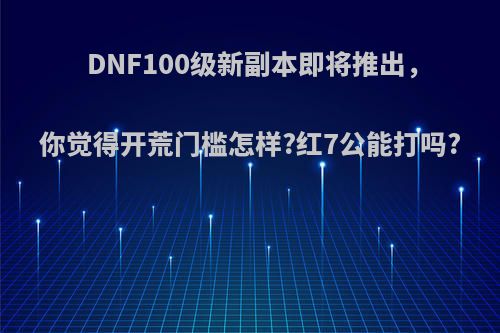 DNF100级新副本即将推出，你觉得开荒门槛怎样?红7公能打吗?