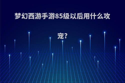 梦幻西游手游85级以后用什么攻宠?