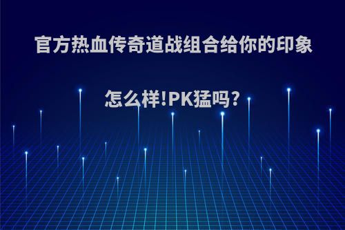 官方热血传奇道战组合给你的印象怎么样!PK猛吗?