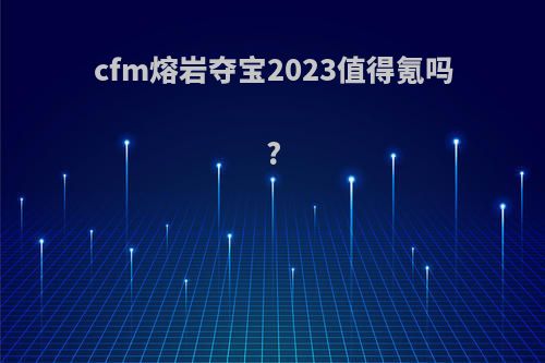 cfm熔岩夺宝2023值得氪吗?