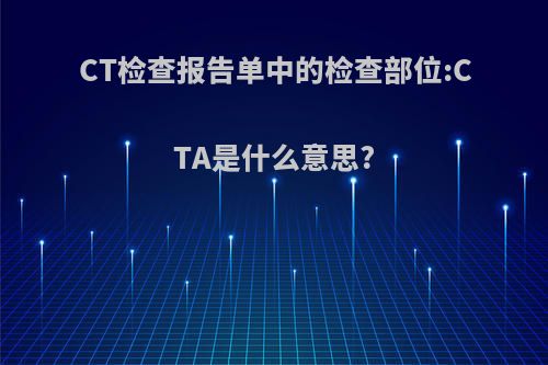 CT检查报告单中的检查部位:CTA是什么意思?(cta检查意义)