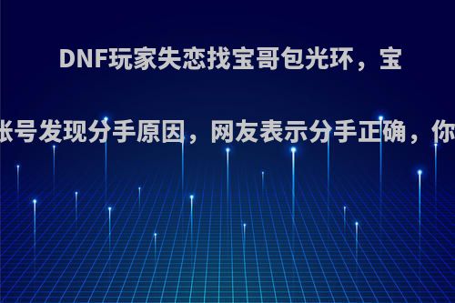 DNF玩家失恋找宝哥包光环，宝哥登录帐号发现分手原因，网友表示分手正确，你认为呢?