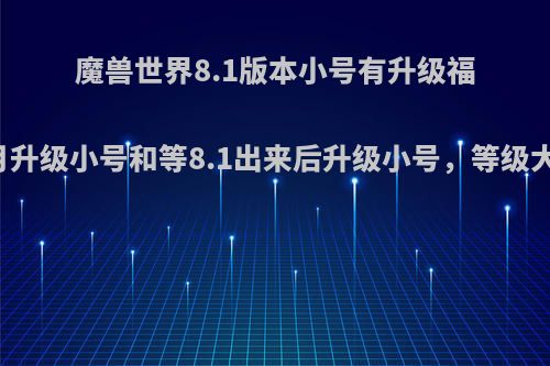 魔兽世界8.1版本小号有升级福利，假如11月升级小号和等8.1出来后升级小号，等级大概会差多少?