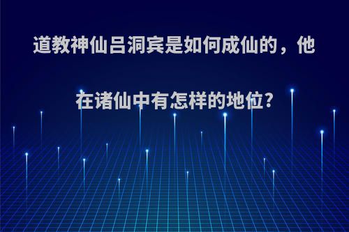 道教神仙吕洞宾是如何成仙的，他在诸仙中有怎样的地位?