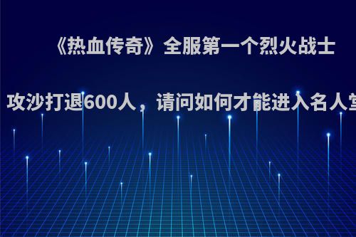 《热血传奇》全服第一个烈火战士，攻沙打退600人，请问如何才能进入名人堂?