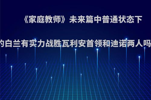 《家庭教师》未来篇中普通状态下的白兰有实力战胜瓦利安首领和迪诺两人吗?