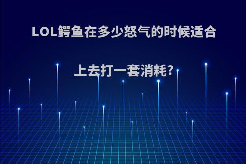 LOL鳄鱼在多少怒气的时候适合上去打一套消耗?